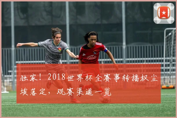 独家！2018世界杯全赛事转播权尘埃落定，观赛渠道一览